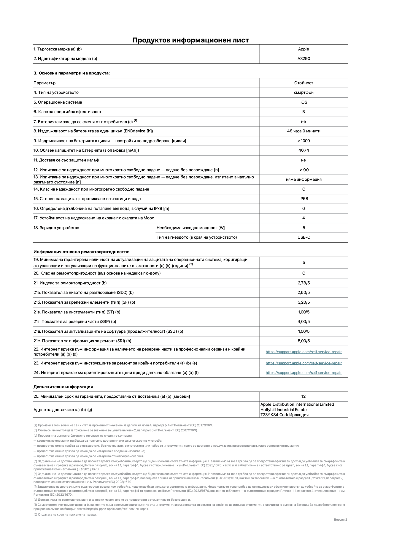 Продуктов информационен лист за iPhone 16 Plus, модел A3290. Доставено от Apple Distribution International Limited, Hollyhill Industrial Estate. Cork, Ирландия T23 YK84. Тип устройство: смартфон. Операционна система: iOS. Клас на енергийна ефективност: B. Батерията може да се сменя от потребителя: не. Издръжливост на батерията за един цикъл: 48 часа. Издръжливост на батерията в цикли - настройки по подразбиране: ≥ 1000. Обявен капацитет на батерията: 4674 mAh. Доставя се със защитен калъф: не. Изпитване за надеждност при многократно свободно падане - падане без повреждане: ≥ 90. Изпитване за надеждност при многократно свободно падане - падане без повреждане, тествано в напълно разгънато състояние: не е приложимо. Клас на надеждност при многократно свободно падане: C. Степен на защита от проникване на частици и вода: IP68. Определена дълбочина на потапяне във вода, в случай на iPx8: 6. Устойчивост на надраскване на екрана по скалата на твърдост на Моос: 4. Необходима изходна мощност на зарядното устройство: 5W. Тип на гнездото за зарядно устройство (в края на устройството): USB-C. Минимална гарантирана наличност на актуализации за сигурност на операционната система, коригиращи актуализации и актуализации на функционалността: 5 години. Клас на ремонтопригодност: C. Индекс на ремонтопригодност: 2,78/5. Показател за нивото на разглобяване (SDD): 2,60/5. Показател за крепежни елементи: 3,20/5. Показател за инструменти: 1,00/5. Показател за резервни части: 4,00/5. Показател за актуализации на софтуера: 1,00/5. Показател за информация за ремонт: 5,00/5. Уебвръзка към информация за наличността на резервни части за професионални сервизи и крайни потребители: https://support.apple.com/self-service-repair. Уебвръзка към инструкции за ремонт за крайни потребители: https://support.apple.com/self-service-repair. Уебвръзка към ориентировъчни цени преди данъци: https://support.apple.com/self-service-repair. Предлага се 12-месечна обща гаранция.